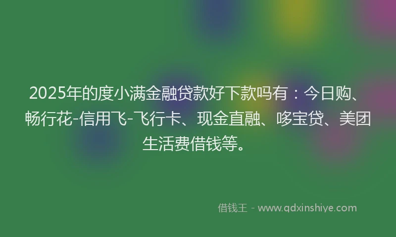 2025年的度小满金融贷款好下款吗有：今日购、畅行花-信用飞-飞行卡、现金直融、哆宝贷、美团生活费借钱等。