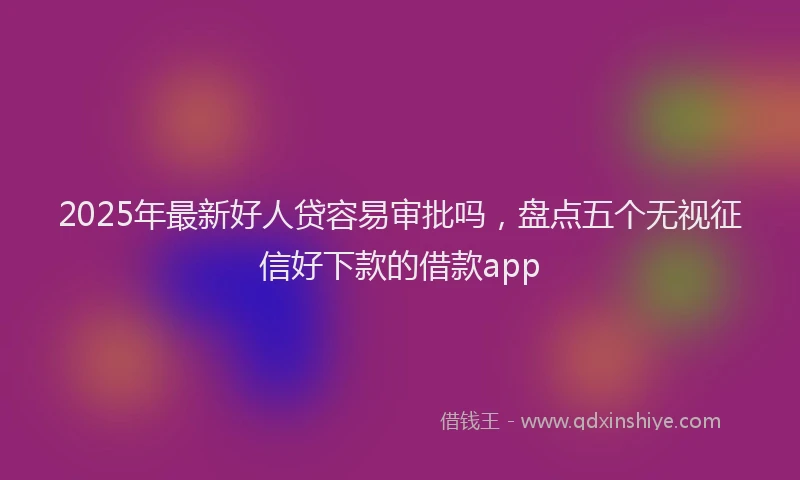 2025年最新好人贷容易审批吗，盘点五个无视征信好下款的借款app