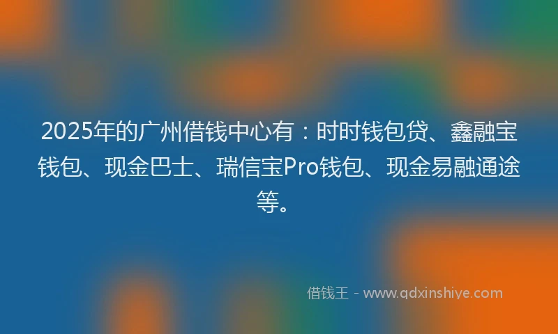 2025年的广州借钱中心有：时时钱包贷、鑫融宝钱包、现金巴士、瑞信宝Pro钱包、现金易融通途等。