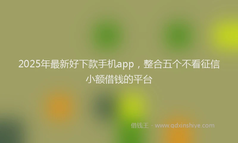 2025年最新好下款手机app，整合五个不看征信小额借钱的平台