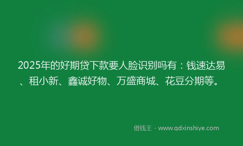 2025年的好期贷下款要人脸识别吗有：钱速达易、租小新、鑫诚好物、万盛商城、花豆分期等。