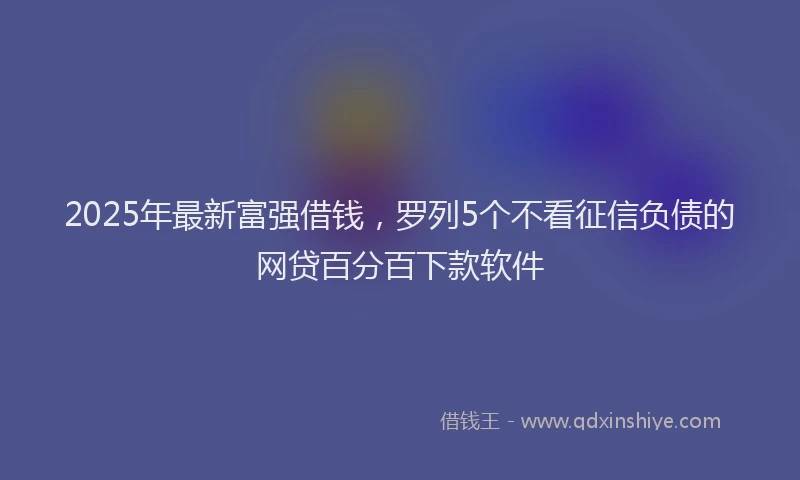 2025年最新富强借钱，罗列5个不看征信负债的网贷百分百下款软件