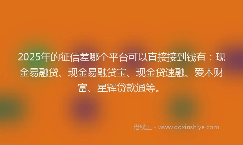 2025年的征信差哪个平台可以直接接到钱有：现金易融贷、现金易融贷宝、现金贷速融、爱木财富、星辉贷款通等。
