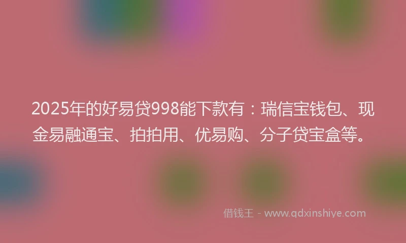2025年的好易贷998能下款有：瑞信宝钱包、现金易融通宝、拍拍用、优易购、分子贷宝盒等。