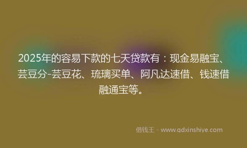 2025年的容易下款的七天贷款有：现金易融宝、芸豆分-芸豆花、琉璃买单、阿凡达速借、钱速借融通宝等。