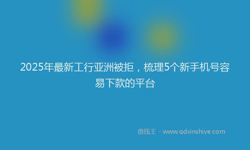 2025年最新工行亚洲被拒，梳理5个新手机号容易下款的平台
