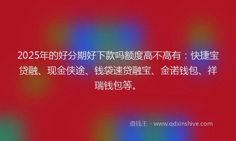 2025年的好分期好下款吗额度高不高有：快捷宝贷融、现金侠途、钱袋速贷融宝、金诺钱包、祥瑞钱包等。