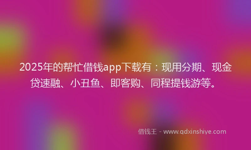 2025年的帮忙借钱app下载有：现用分期、现金贷速融、小丑鱼、即客购、同程提钱游等。