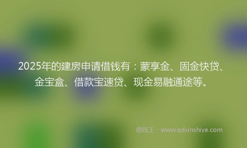 2025年的建房申请借钱有：蒙享金、固金快贷、金宝盒、借款宝速贷、现金易融通途等。