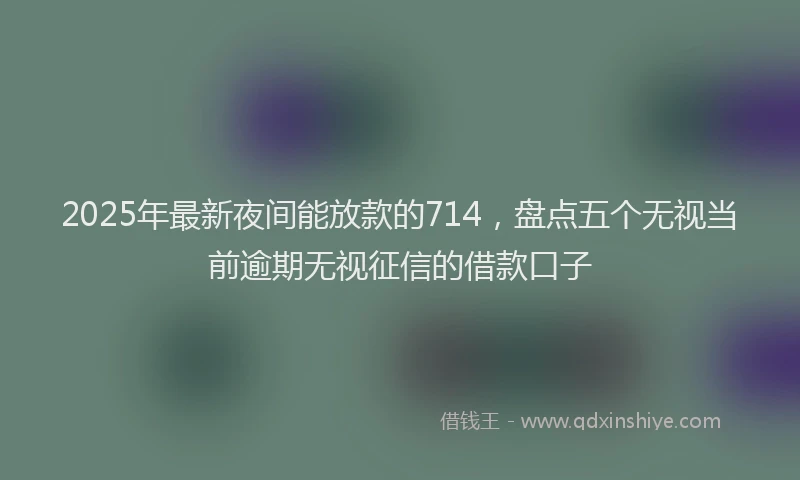 2025年最新夜间能放款的714，盘点五个无视当前逾期无视征信的借款口子