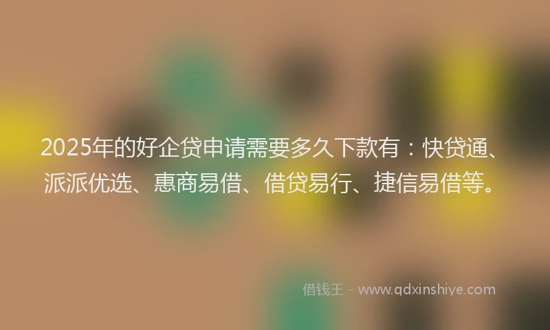 2025年的好企贷申请需要多久下款有：快贷通、派派优选、惠商易借、借贷易行、捷信易借等。