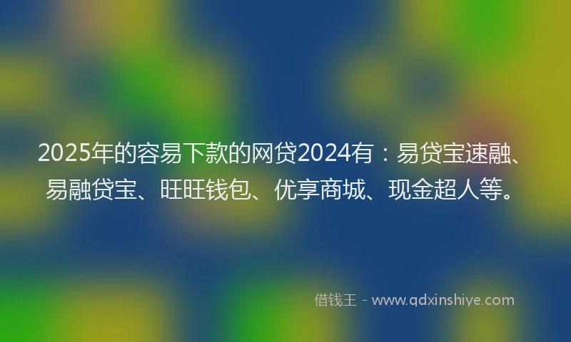 2025年的容易下款的网贷2024有：易贷宝速融、易融贷宝、旺旺钱包、优享商城、现金超人等。