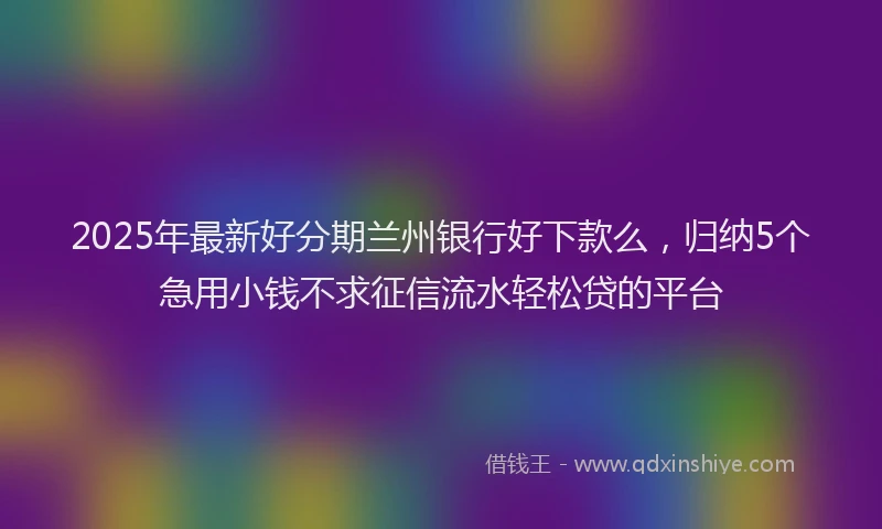 2025年最新好分期兰州银行好下款么，归纳5个急用小钱不求征信流水轻松贷的平台