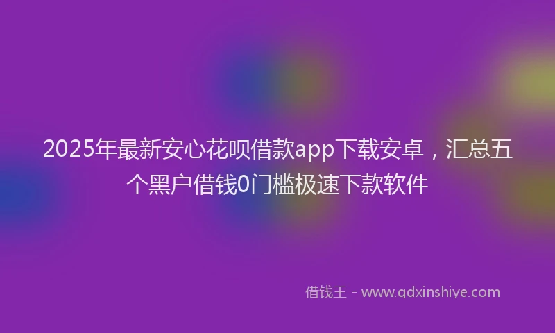 2025年最新安心花呗借款app下载安卓，汇总五个黑户借钱0门槛极速下款软件