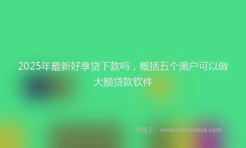 2025年最新好享贷下款吗，概括五个黑户可以做大额贷款软件