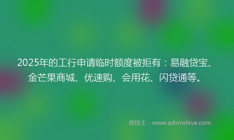 2025年的工行申请临时额度被拒有：易融贷宝、金芒果商城、优速购、会用花、闪贷通等。