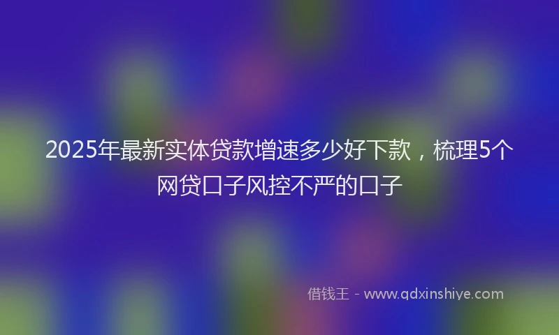 2025年最新实体贷款增速多少好下款，梳理5个网贷口子风控不严的口子