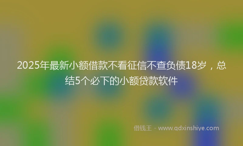 2025年最新小额借款不看征信不查负债18岁，总结5个必下的小额贷款软件
