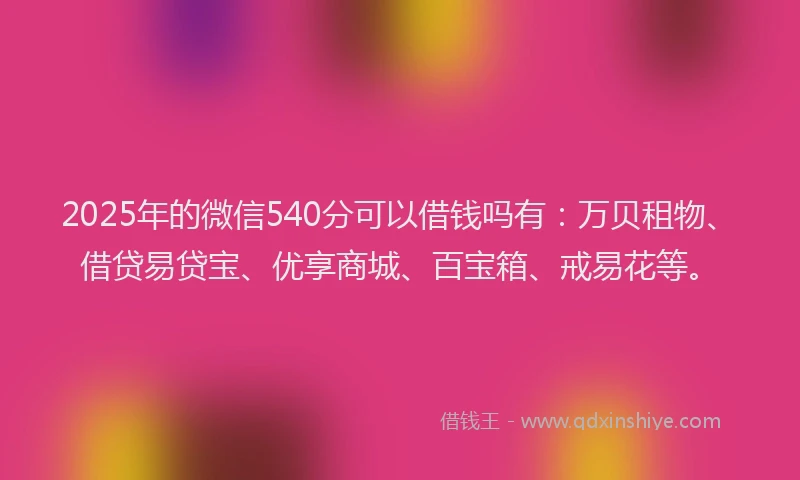 2025年的微信540分可以借钱吗有：万贝租物、借贷易贷宝、优享商城、百宝箱、戒易花等。