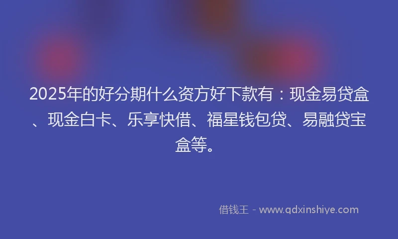 2025年的好分期什么资方好下款有：现金易贷盒、现金白卡、乐享快借、福星钱包贷、易融贷宝盒等。