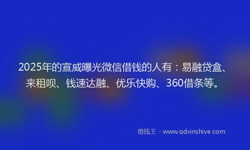 2025年的宣威曝光微信借钱的人有：易融贷盒、来租呗、钱速达融、优乐快购、360借条等。