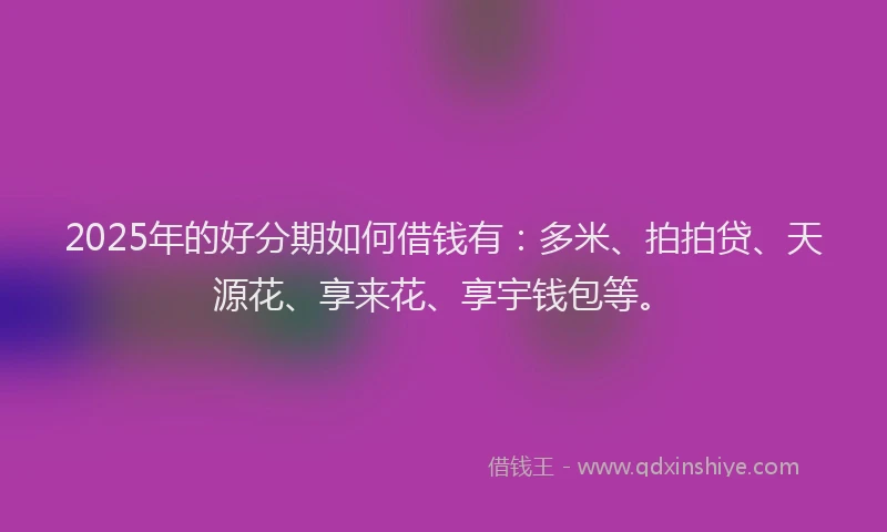 2025年的好分期如何借钱有：多米、拍拍贷、天源花、享来花、享宇钱包等。