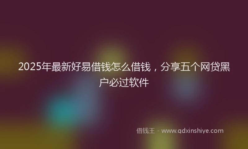 2025年最新好易借钱怎么借钱，分享五个网贷黑户必过软件