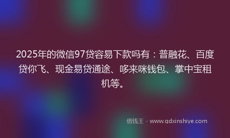 2025年的微信97贷容易下款吗有：普融花、百度贷你飞、现金易贷通途、哆来咪钱包、掌中宝租机等。