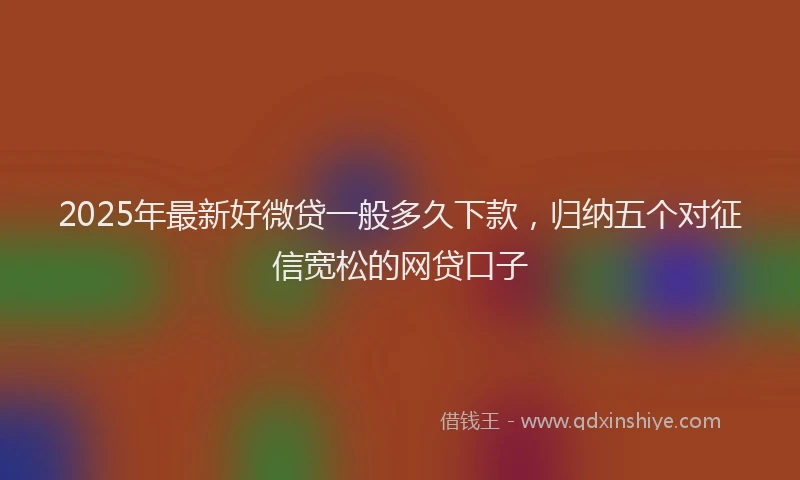 2025年最新好微贷一般多久下款，归纳五个对征信宽松的网贷口子