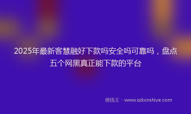 2025年最新客慧融好下款吗安全吗可靠吗，盘点五个网黑真正能下款的平台