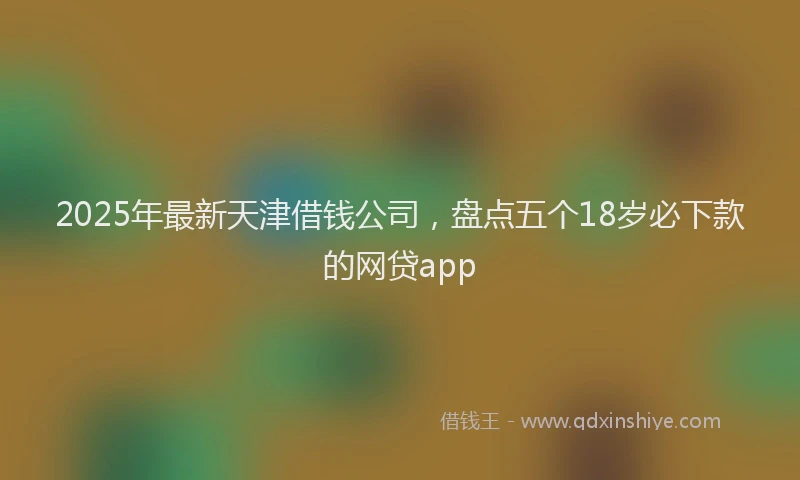 2025年最新天津借钱公司，盘点五个18岁必下款的网贷app