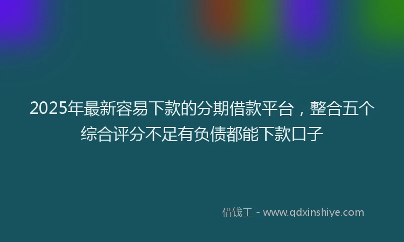 2025年最新容易下款的分期借款平台，整合五个综合评分不足有负债都能下款口子