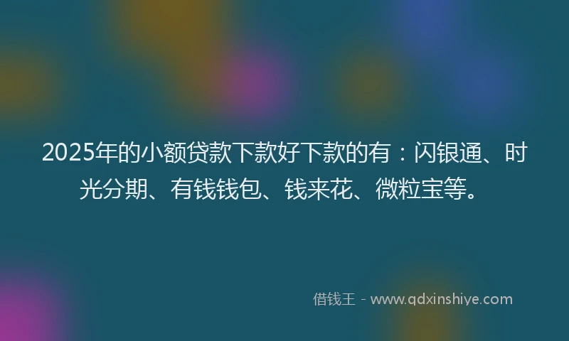 2025年的小额贷款下款好下款的有：闪银通、时光分期、有钱钱包、钱来花、微粒宝等。