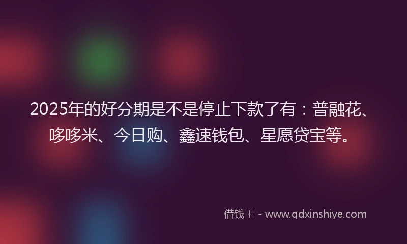 2025年的好分期是不是停止下款了有：普融花、哆哆米、今日购、鑫速钱包、星愿贷宝等。