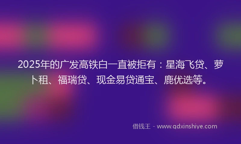 2025年的广发高铁白一直被拒有：星海飞贷、萝卜租、福瑞贷、现金易贷通宝、鹿优选等。