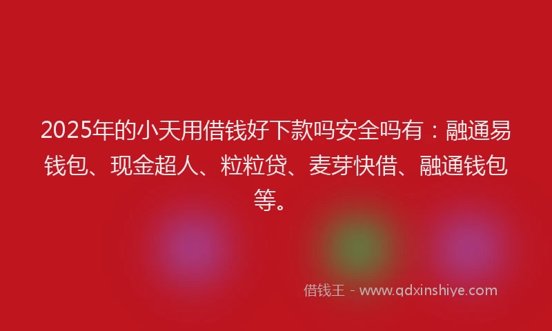 2025年的小天用借钱好下款吗安全吗有：融通易钱包、现金超人、粒粒贷、麦芽快借、融通钱包等。