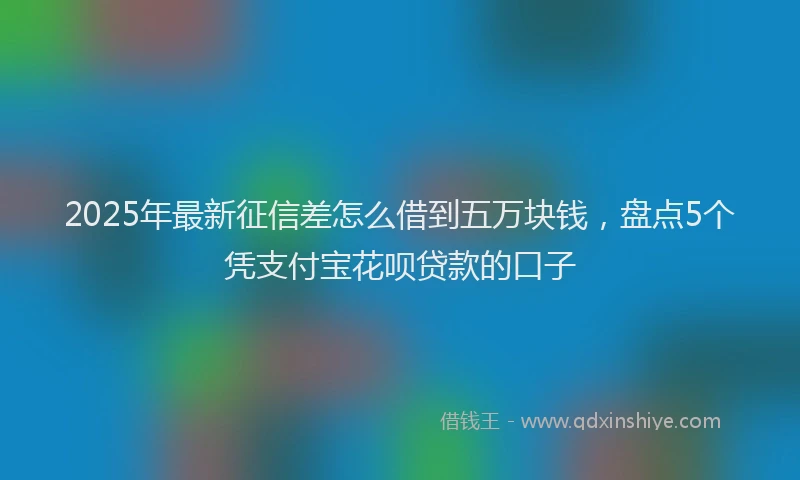 2025年最新征信差怎么借到五万块钱，盘点5个凭支付宝花呗贷款的口子