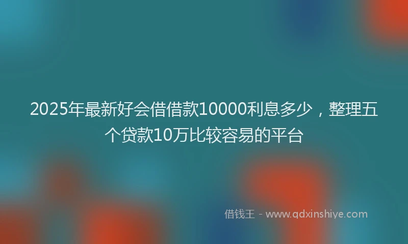 2025年最新好会借借款10000利息多少，整理五个贷款10万比较容易的平台