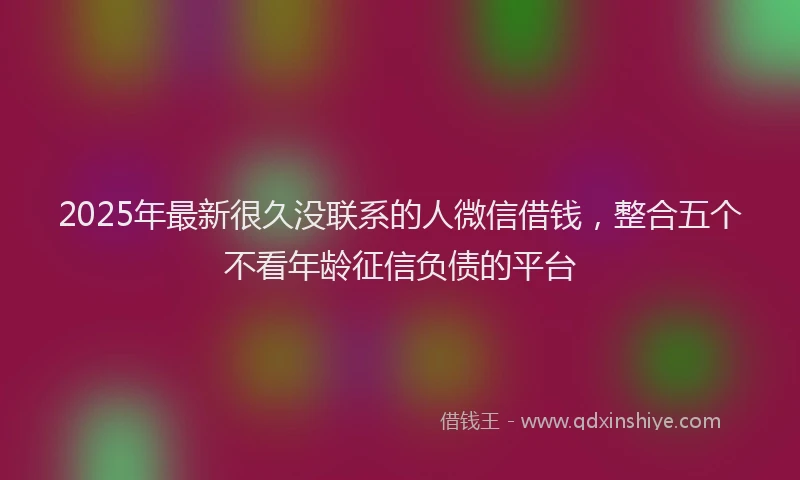 2025年最新很久没联系的人微信借钱，整合五个不看年龄征信负债的平台