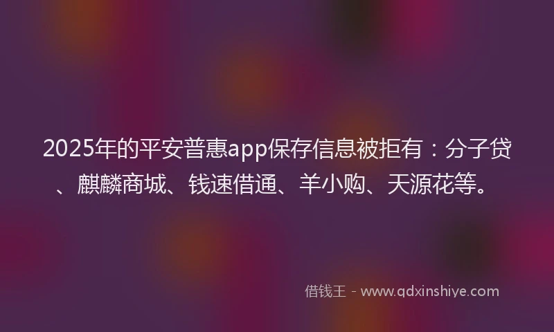 2025年的平安普惠app保存信息被拒有：分子贷、麒麟商城、钱速借通、羊小购、天源花等。