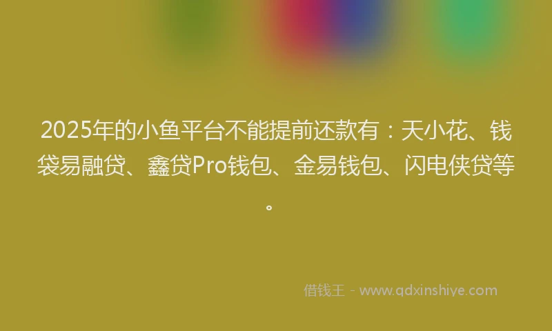 2025年的小鱼平台不能提前还款有：天小花、钱袋易融贷、鑫贷Pro钱包、金易钱包、闪电侠贷等。