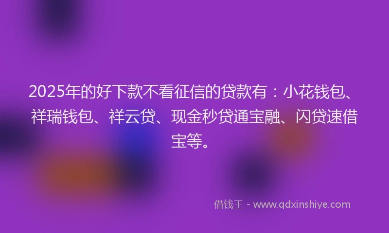 2025年的好下款不看征信的贷款有：小花钱包、祥瑞钱包、祥云贷、现金秒贷通宝融、闪贷速借宝等。