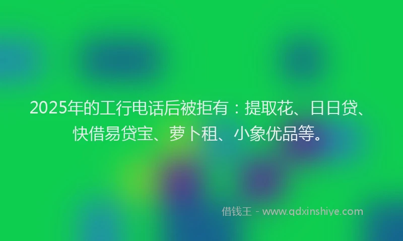 2025年的工行电话后被拒有：提取花、日日贷、快借易贷宝、萝卜租、小象优品等。