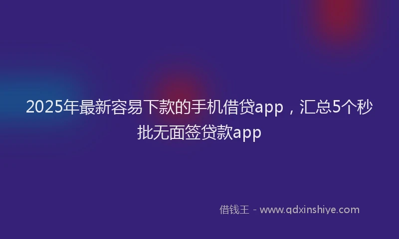 2025年最新容易下款的手机借贷app，汇总5个秒批无面签贷款app