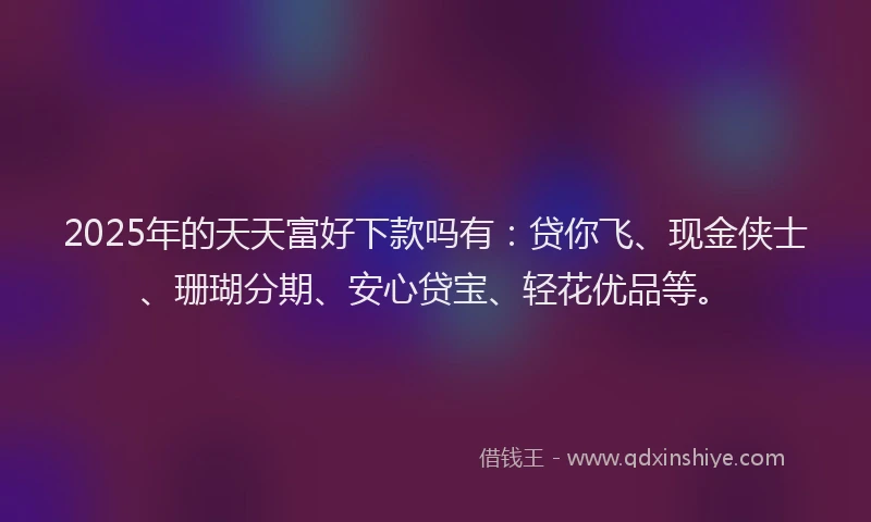 2025年的天天富好下款吗有：贷你飞、现金侠士、珊瑚分期、安心贷宝、轻花优品等。