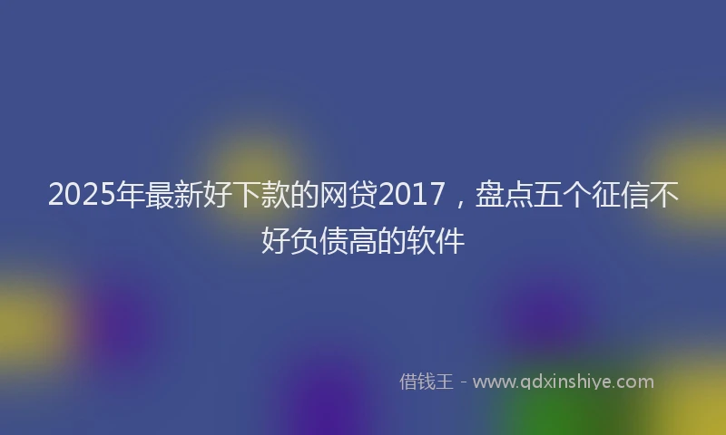 2025年最新好下款的网贷2017，盘点五个征信不好负债高的软件