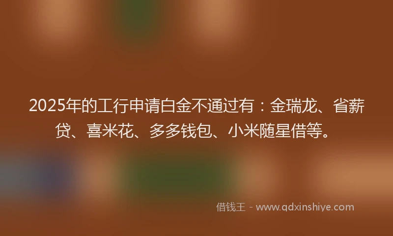 2025年的工行申请白金不通过有：金瑞龙、省薪贷、喜米花、多多钱包、小米随星借等。