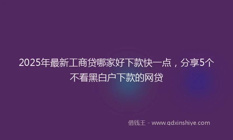 2025年最新工商贷哪家好下款快一点，分享5个不看黑白户下款的网贷