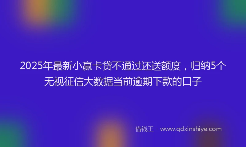 2025年最新小赢卡贷不通过还送额度，归纳5个无视征信大数据当前逾期下款的口子