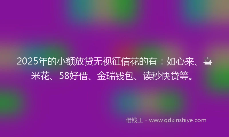 2025年的小额放贷无视征信花的有：如心来、喜米花、58好借、金瑞钱包、读秒快贷等。